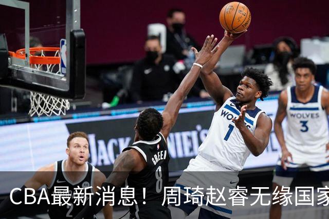 CBA最新消息！周琦赵睿无缘国家队，北卡大学接触林葳，辽宁签约2米11中锋